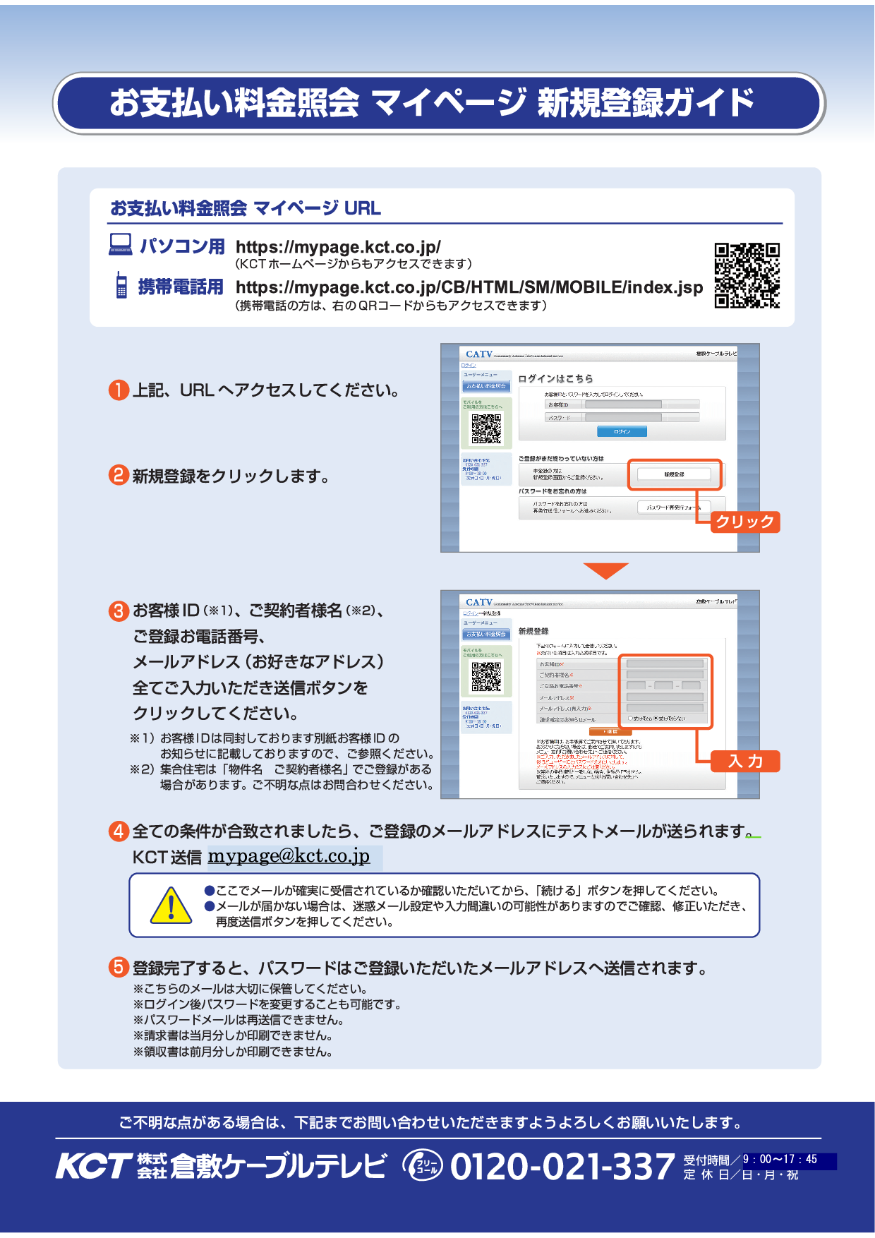 ①マイページURL(https://mypage.kct.co.jp/CB/HTML/SM/PC/index.html)へアクセスしてください。②新規登録をクリックします。③お客様ID、ご契約者様名、ご登録お電話番号、メールアドレス(お好きなアドレス)を全てご入力いただき送信ボタンをクリックしてください。④全ての条件が合致されましたら、ご登録のメールアドレスにテストメールが送られます。送信元アドレスは「mypage@kct.co.jp」です。※ここでメールが確実に受信されているかご確認いただいてから、「続ける」ボタンを押してください。⑤登録完了すると、パスワードはご登録いただいたメールアドレスへ送信されます。※送られてくるメールは大切に保管してください。⑥その他ご不明点がある場合は当社までお問い合わせいください。