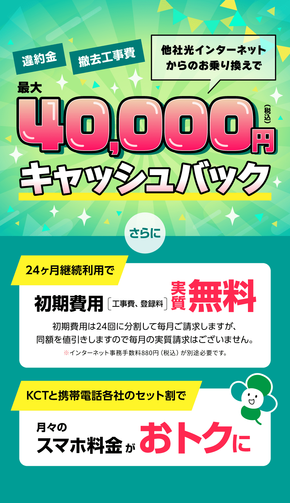 他社光インターネットからのお乗り換えで最大40,000円キャッシュバック。さらに、24ヶ月継続利用で初期費用実質無料になり、KCTと携帯電話各社のセット割で月々のスマホ料金がおトクに