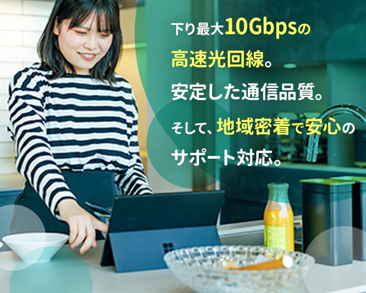 下り最大10Gbpsの高速光回線。安定した通信品質。そして、地域密着で安心のサポート対応。