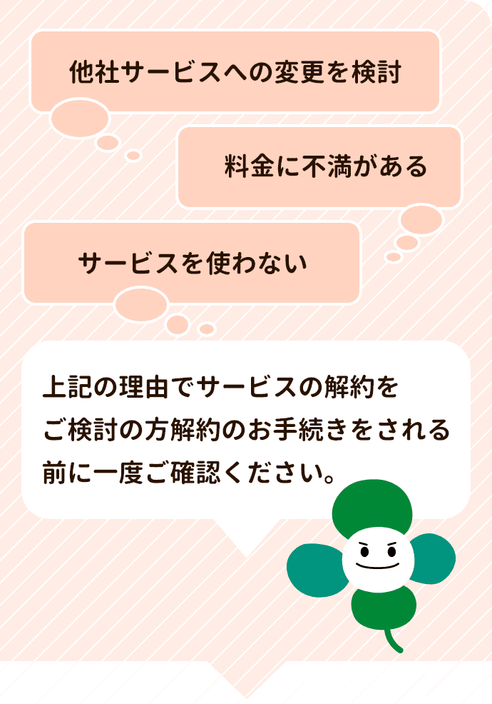 他社サービスへの変更・料金に不安がある・サービスを使わない　の理由でサービスを解約をご検討の方解約のお手続きをされる前に一度ご確認ください。